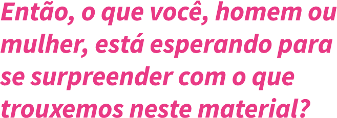 Ent o, o que voc , homem ou mulher, est  esperando para se surpreender com o que trouxemos neste material 