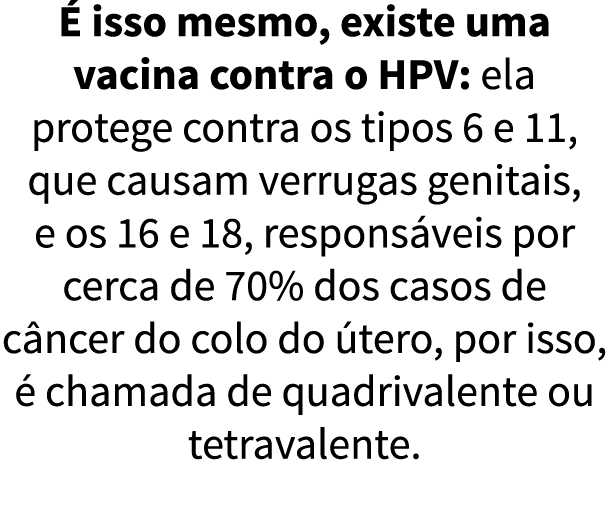   isso mesmo, existe uma vacina contra o HPV: ela protege contra os tipos 6 e 11, que causam verrugas genitais, e os    