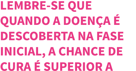 Lembre-se que quando a doen a   descoberta na fase inicial, a chance de cura   superior a