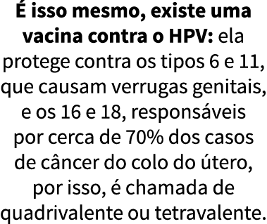   isso mesmo, existe uma vacina contra o HPV: ela protege contra os tipos 6 e 11, que causam verrugas genitais, e os    